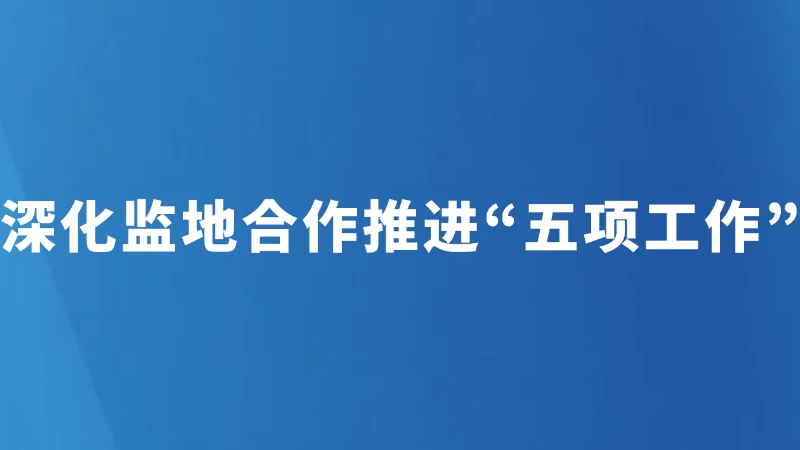 深化监地合作 推进“五项工作”