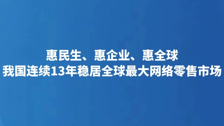 惠民生、惠企业、惠全球 我国连续13年稳居全球最大网络零售市场