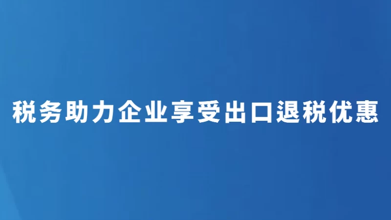税务助力企业享受出口退税优惠