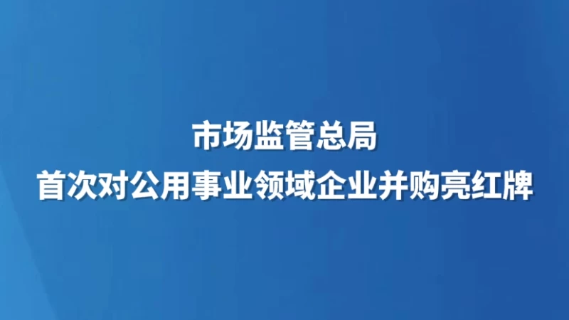 市场监管总局首次对公用事业领域企业并购亮红牌