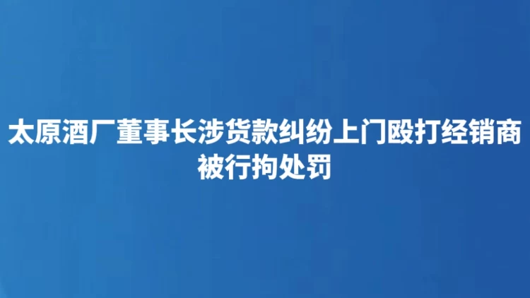 太原酒厂董事长涉货款纠纷上门殴打经销商 被行拘处罚