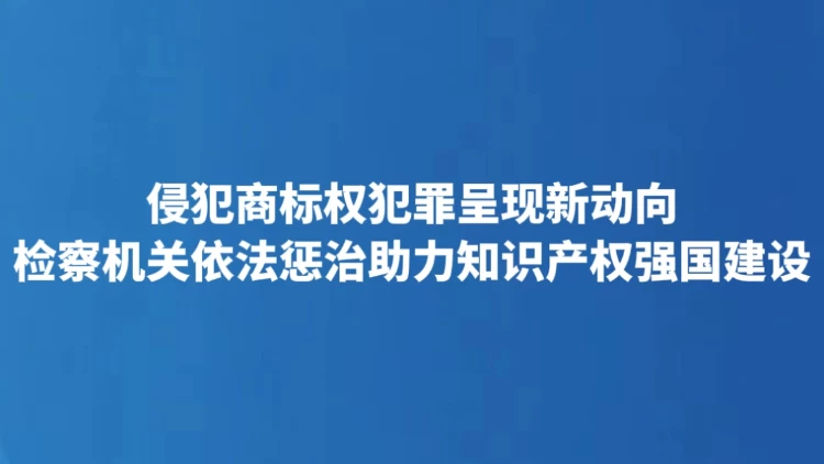 侵犯商标权犯罪呈现新动向 检察机关依法惩治助力知识产权强国建设