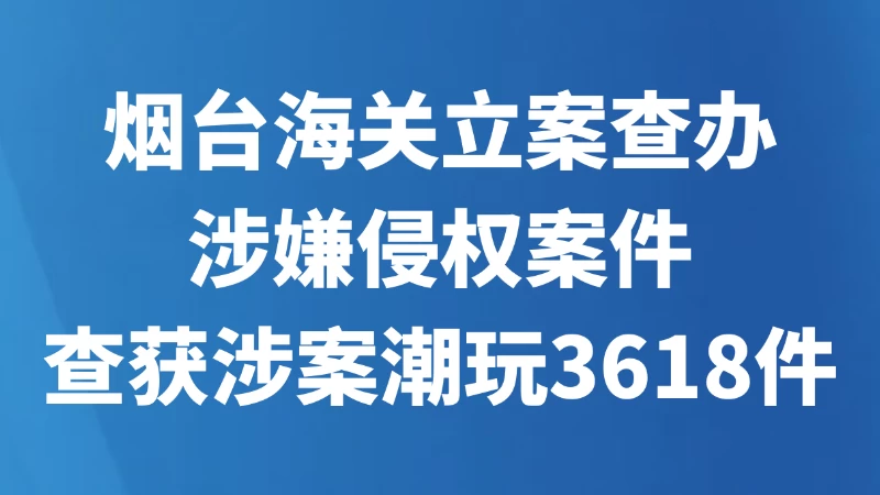 烟台海关立案查办涉嫌侵权案件 查获涉案潮玩3618件