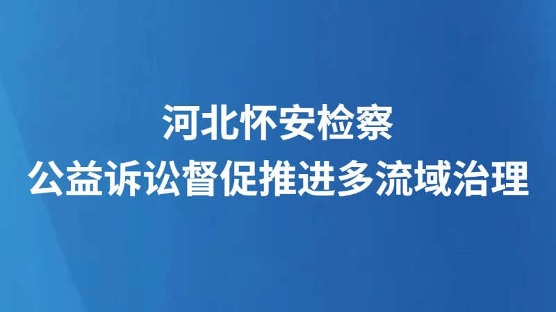 河北怀安检察公益诉讼督促推进多流域治理