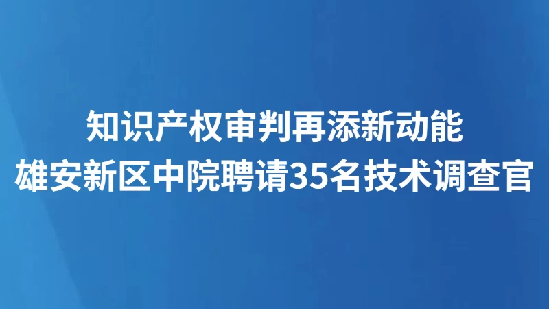 知识产权审判再添新动能 雄安新区中院聘请35名技术调查官