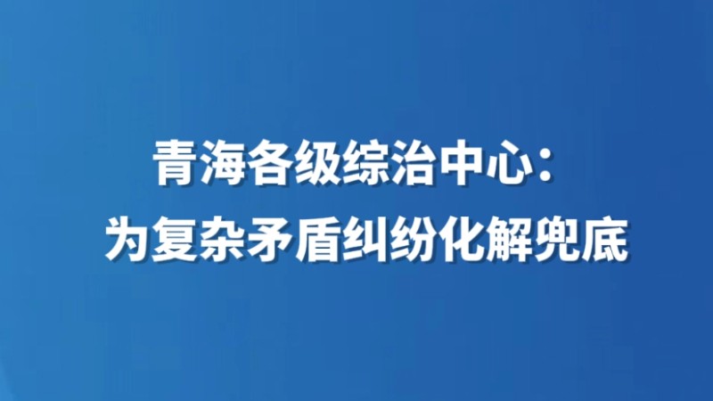 青海各级综治中心：为复杂矛盾纠纷化解“兜底”