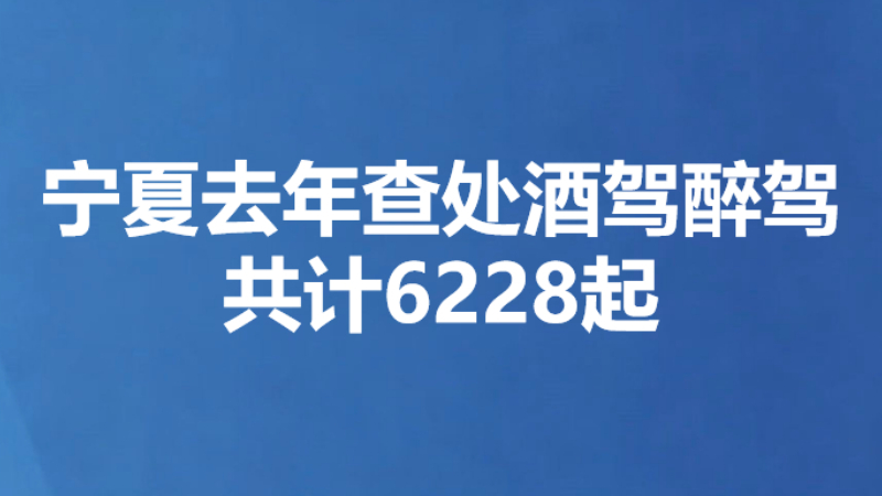 宁夏去年查处酒驾醉驾共计6228起
