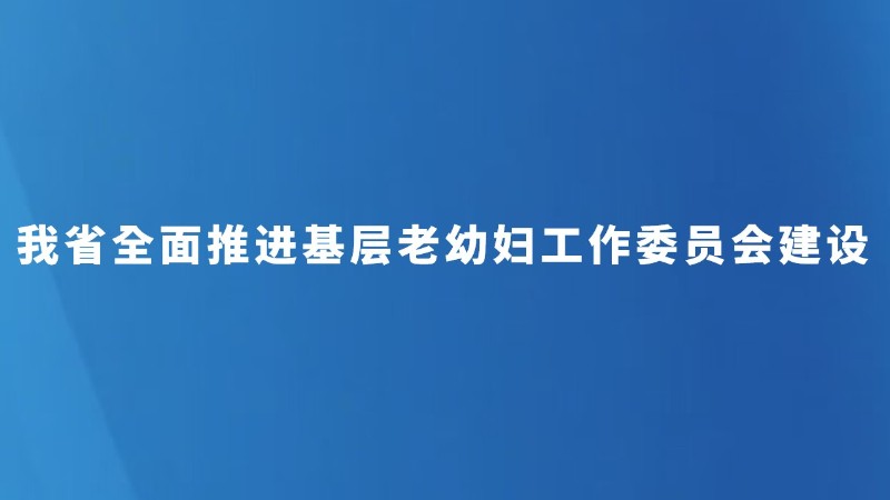 我省全面推进基层老幼妇工作委员会建设