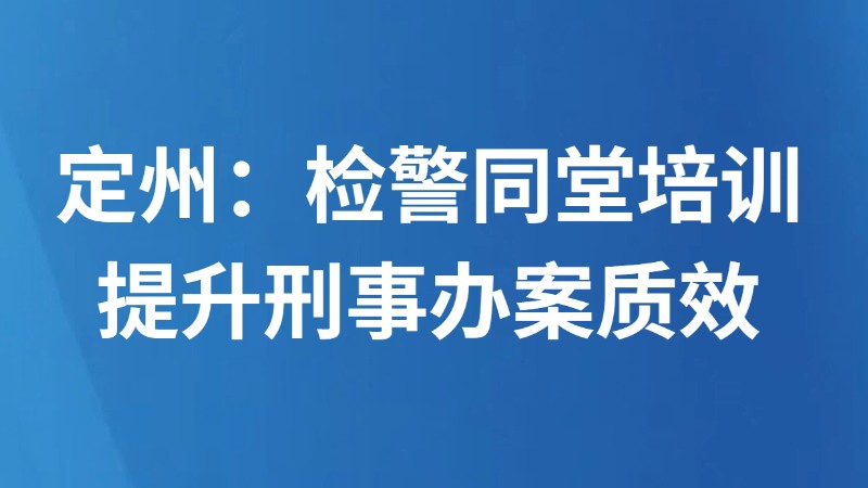 定州：检警同堂培训 提升刑事办案质效