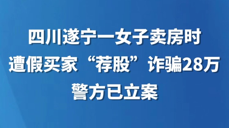 四川遂宁一女子卖房时遭假买家“荐股”诈骗28万，警方已立案