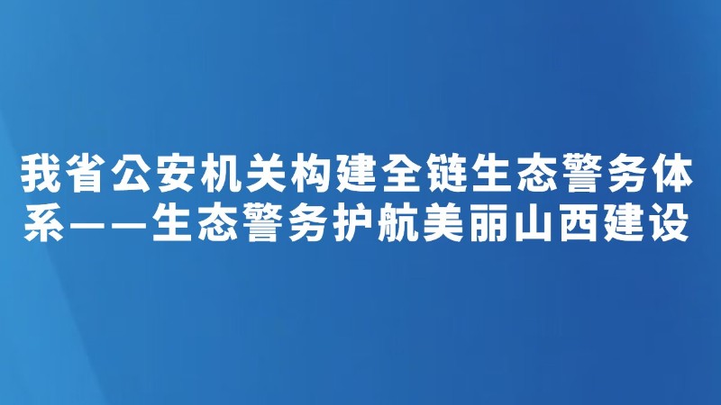 我省公安机关构建全链生态警务体系——生态警务护航美丽山西建设