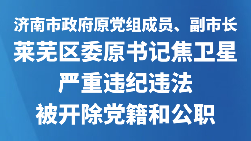 济南市政府原党组成员、副市长，莱芜区委原书记焦卫星严重违纪违法被开除党籍和公职