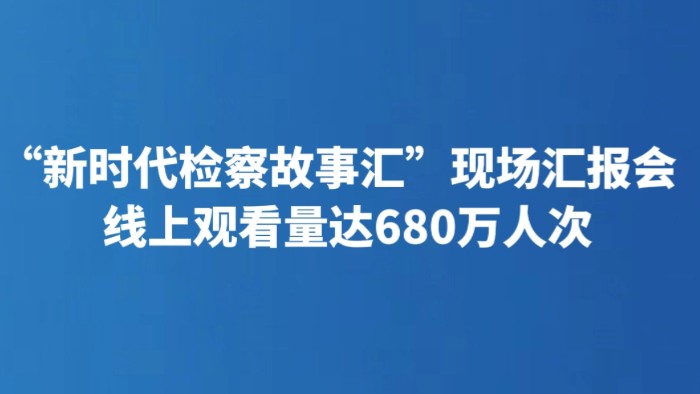 “新时代检察故事汇”现场汇报会 线上观看量达680万人次