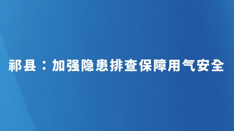 祁县：加强隐患排查保障用气安全
