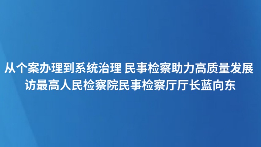 从个案办理到系统治理 民事检察助力高质量发展 访最高人民检察院民事检察厅厅长蓝向东