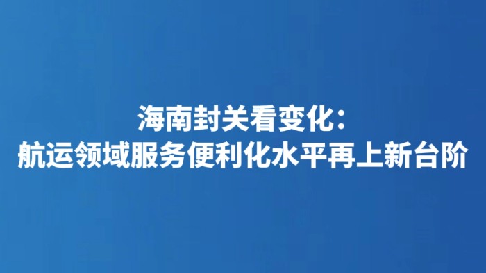 海南封关看变化：航运领域服务便利化水平再上新台阶