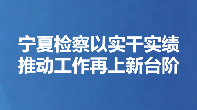 宁夏检察以实干实绩推动工作再上新台阶