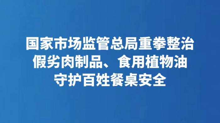 国家市场监管总局重拳整治假劣肉制品、食用植物油 守护百姓餐桌安全