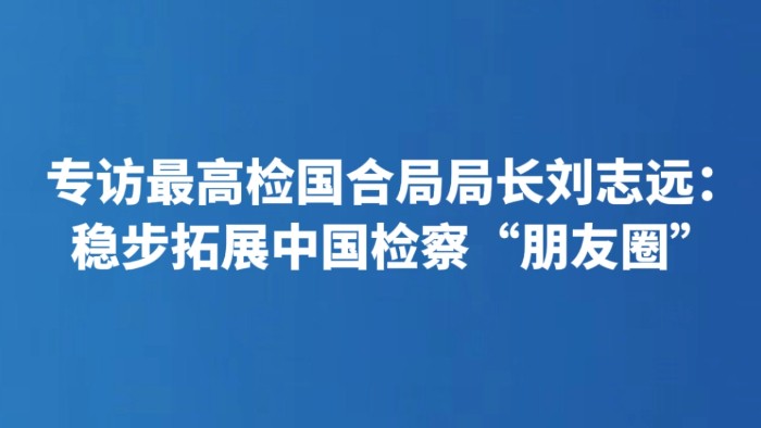 专访最高检国合局局长刘志远：稳步拓展中国检察“朋友圈”