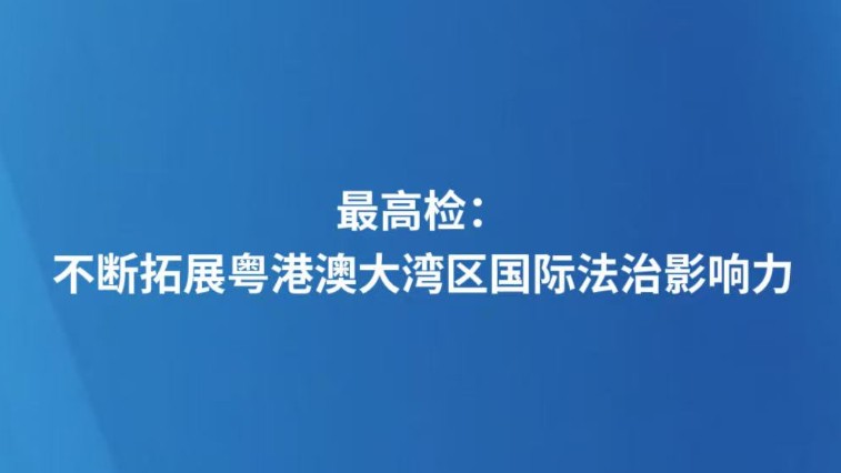 最高检：不断拓展粤港澳大湾区国际法治影响力