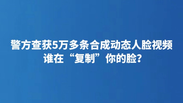 警方查获5万多条合成动态人脸视频 谁在“复制”你的脸？