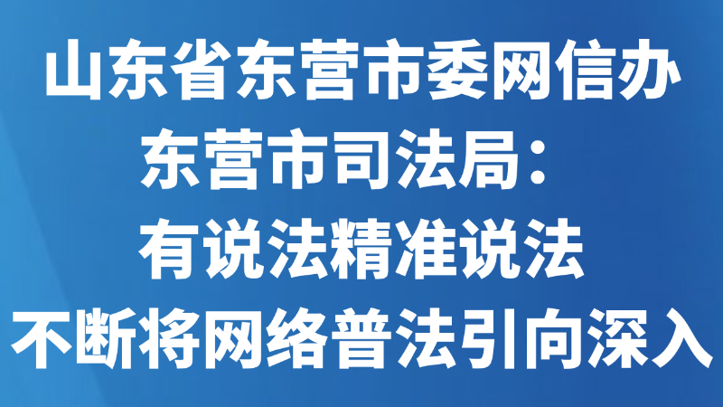 山东省东营市委网信办、东营市司法局：有说法精准说法 不断将网络普法引向深入