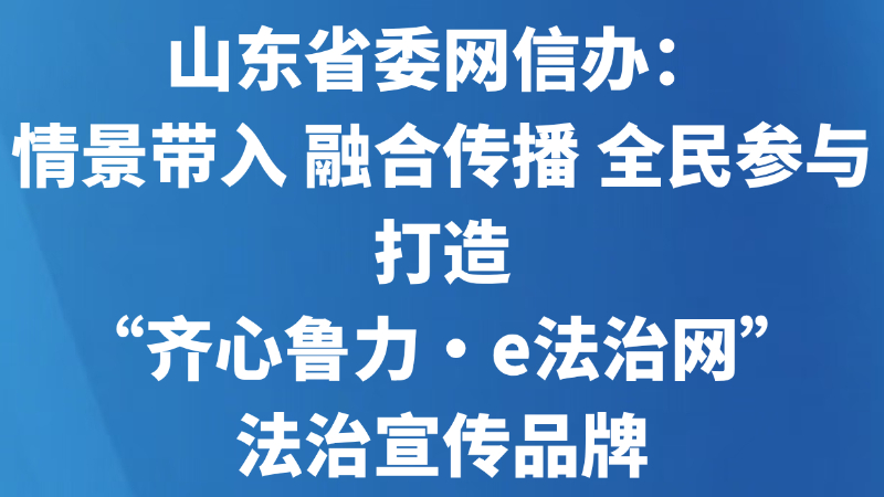 山东省委网信办：情景带入 融合传播 全民参与 打造“齐心鲁力·e法治网”法治宣传品牌