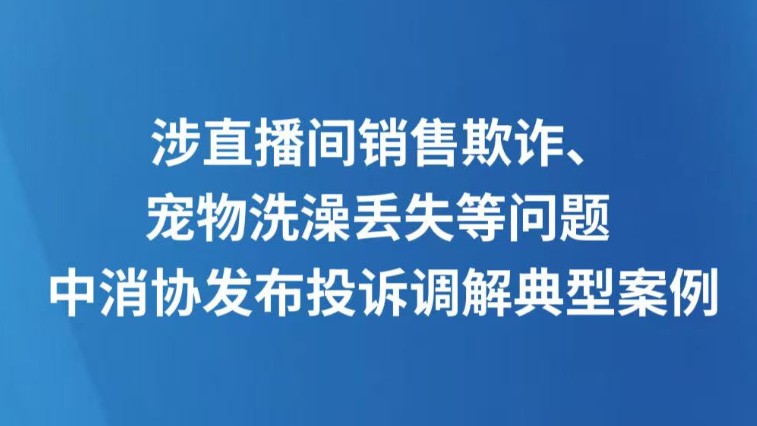 涉直播间销售欺诈、宠物洗澡丢失等问题 中消协发布投诉调解典型案例