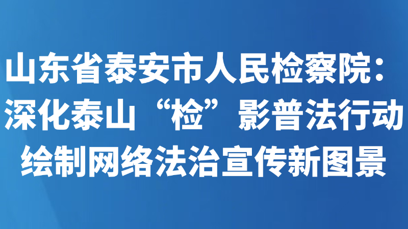 山东省泰安市人民检察院：深化泰山“检”影普法行动 绘制网络法治宣传新图景