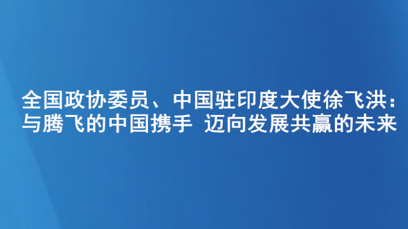 全国政协委员、中国驻印度大使徐飞洪：与腾飞的中国携手 迈向发展共赢的未来