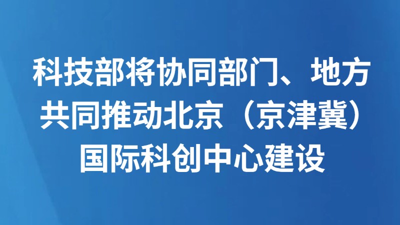 科技部将协同部门、地方共同推动北京（京津冀）国际科创中心建设