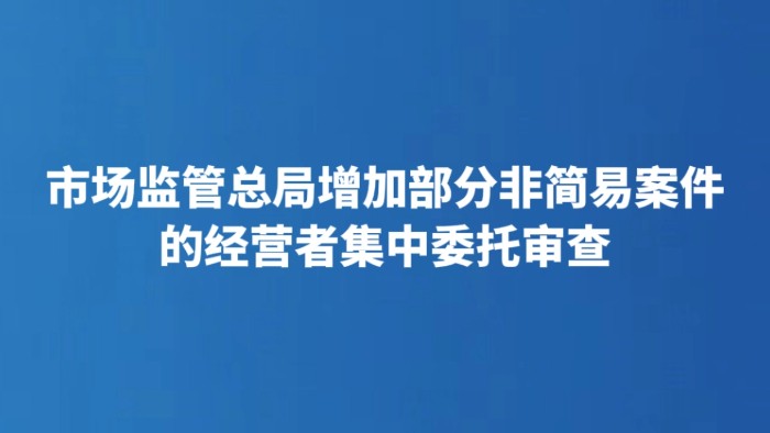 市场监管总局增加部分非简易案件的经营者集中委托审查