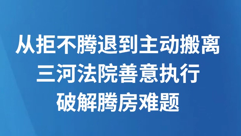 从拒不腾退到主动搬离 三河法院善意执行破解腾房难题