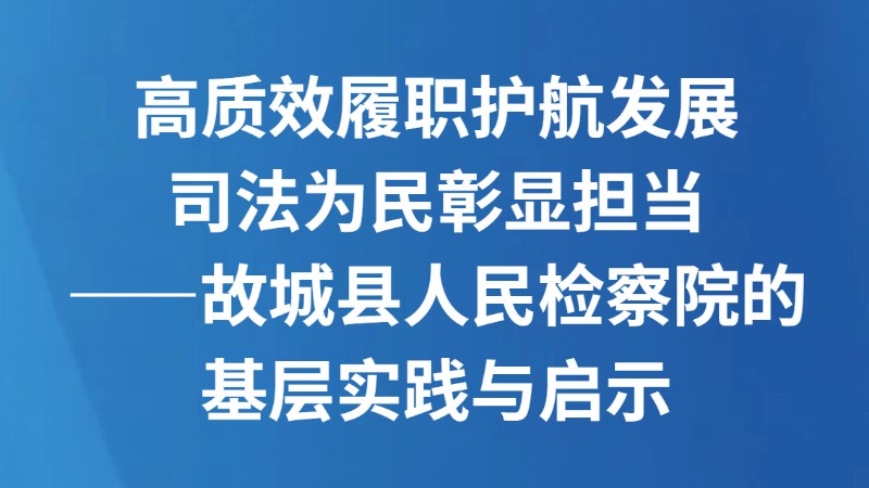 高质效履职护航发展 司法为民彰显担当 ——故城县人民检察院的基层实践与启示