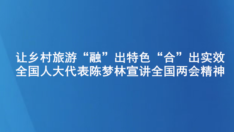 让乡村旅游“融”出特色“合”出实效——全国人大代表陈梦林宣讲全国两会精神