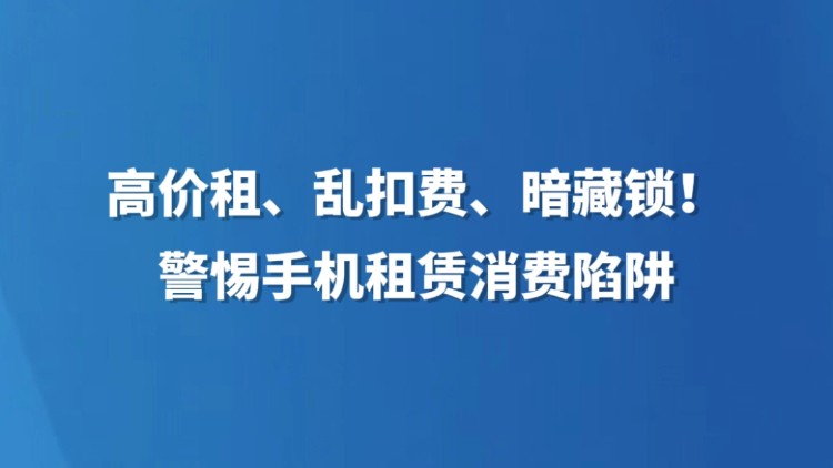高价租、乱扣费、暗藏锁！警惕手机租赁消费陷阱