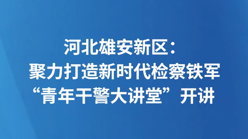 河北雄安新区：聚力打造新时代检察铁军“青年干警大讲堂”开讲