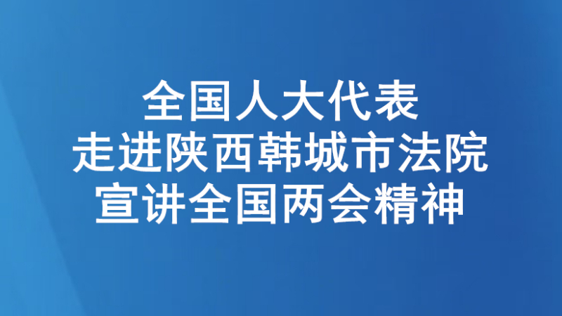 全国人大代表走进陕西韩城市法院宣讲全国两会精神