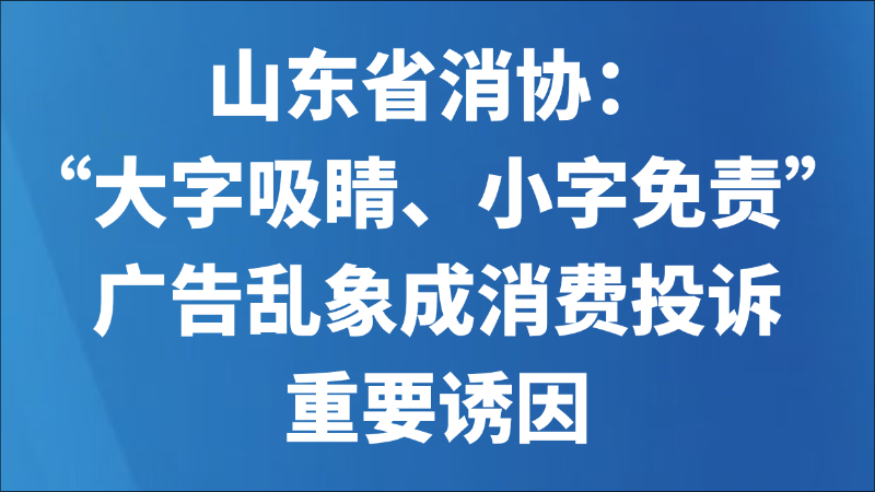 山东省消协：“大字吸睛、小字免责”广告乱象成消费投诉重要诱因