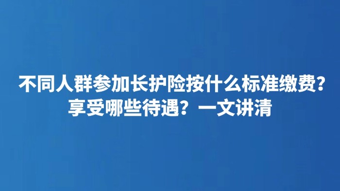 不同人群参加长护险按什么标准缴费？享受哪些待遇？一文讲清