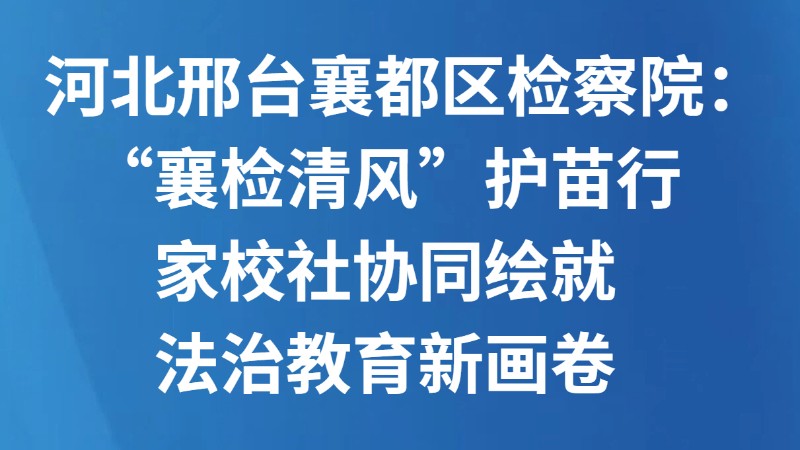 河北邢台襄都区检察院：“襄检清风”护苗行 家校社协同绘就法治教育新画卷