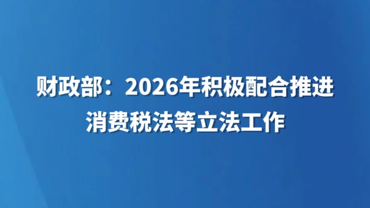 财政部：2026年积极配合推进消费税法等立法工作