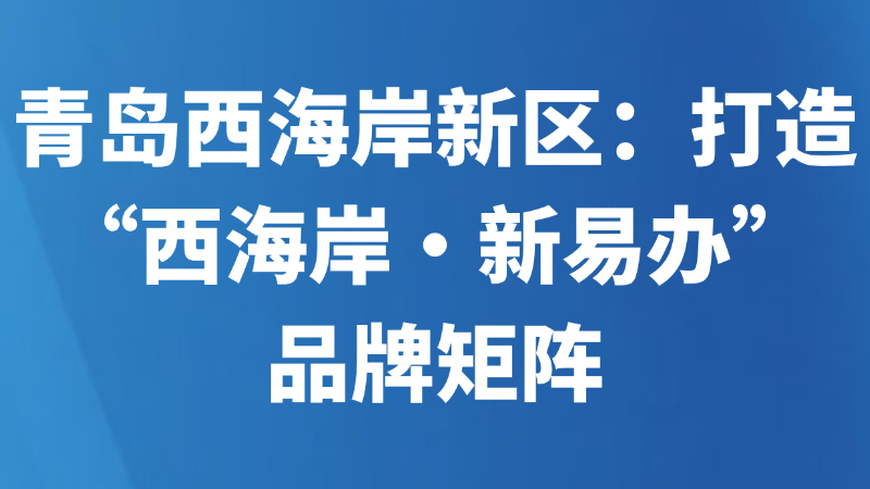 青岛西海岸新区：打造“西海岸·新易办”品牌矩阵