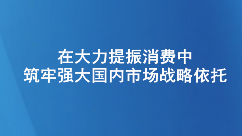 在大力提振消费中筑牢强大国内市场战略依托