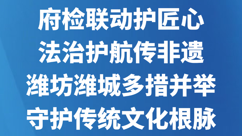 府检联动护匠心 法治护航传非遗 —— 潍坊潍城多措并举守护传统文化根脉