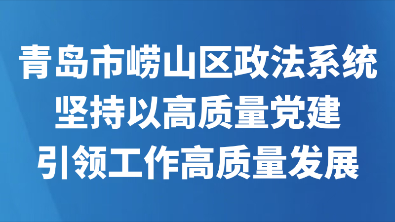 青岛市崂山区政法系统坚持以高质量党建引领工作高质量发展