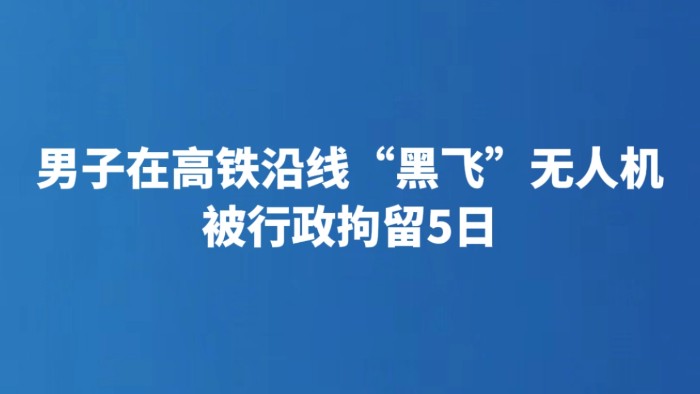 男子在高铁沿线“黑飞”无人机 被行政拘留5日