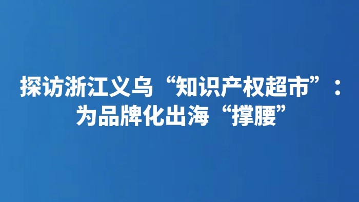 探访浙江义乌“知识产权超市”：为品牌化出海“撑腰”
