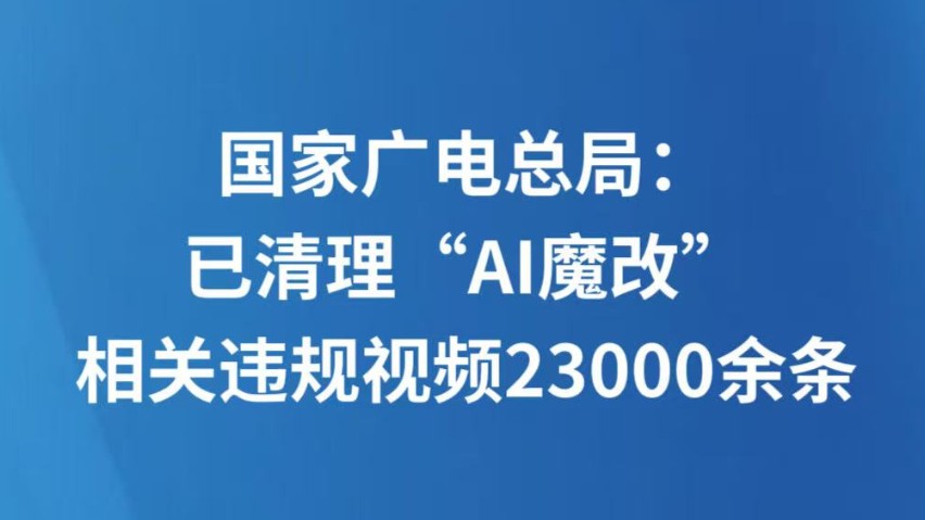 国家广电总局：已清理“AI魔改”相关违规视频23000余条