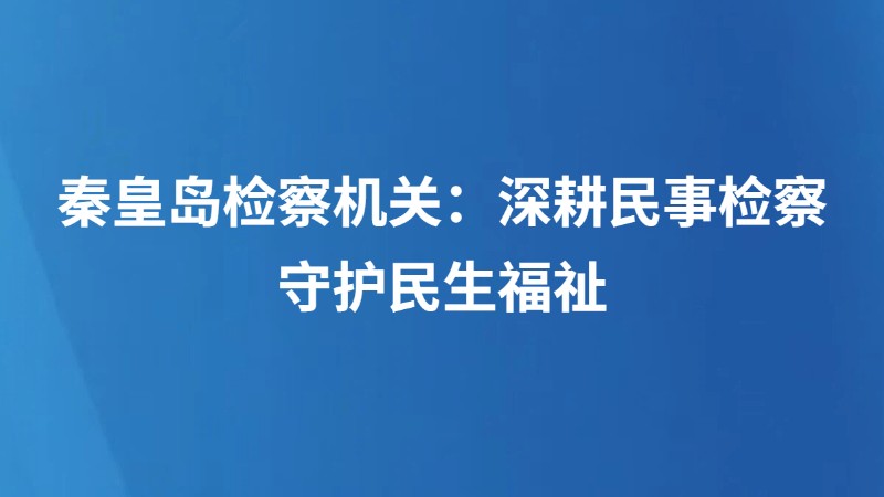 秦皇岛检察机关：深耕民事检察 守护民生福祉
